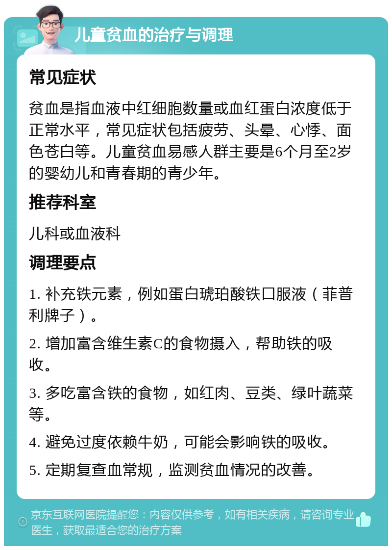 儿童贫血的治疗与调理 常见症状 贫血是指血液中红细胞数量或血红蛋白浓度低于正常水平，常见症状包括疲劳、头晕、心悸、面色苍白等。儿童贫血易感人群主要是6个月至2岁的婴幼儿和青春期的青少年。 推荐科室 儿科或血液科 调理要点 1. 补充铁元素，例如蛋白琥珀酸铁口服液（菲普利牌子）。 2. 增加富含维生素C的食物摄入，帮助铁的吸收。 3. 多吃富含铁的食物，如红肉、豆类、绿叶蔬菜等。 4. 避免过度依赖牛奶，可能会影响铁的吸收。 5. 定期复查血常规，监测贫血情况的改善。