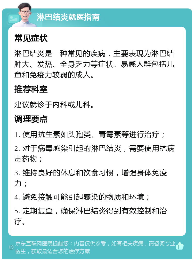 淋巴结炎就医指南 常见症状 淋巴结炎是一种常见的疾病，主要表现为淋巴结肿大、发热、全身乏力等症状。易感人群包括儿童和免疫力较弱的成人。 推荐科室 建议就诊于内科或儿科。 调理要点 1. 使用抗生素如头孢类、青霉素等进行治疗； 2. 对于病毒感染引起的淋巴结炎，需要使用抗病毒药物； 3. 维持良好的休息和饮食习惯，增强身体免疫力； 4. 避免接触可能引起感染的物质和环境； 5. 定期复查，确保淋巴结炎得到有效控制和治疗。