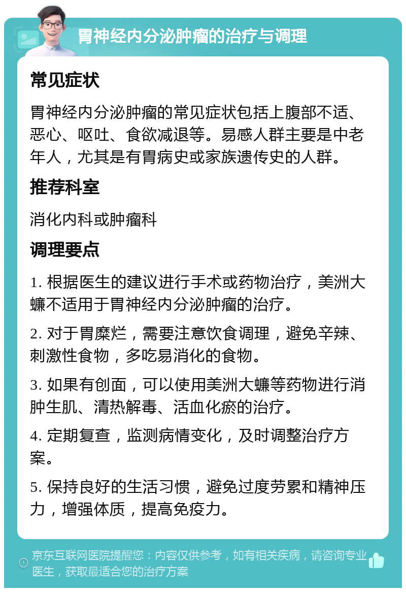 胃神经内分泌肿瘤的治疗与调理 常见症状 胃神经内分泌肿瘤的常见症状包括上腹部不适、恶心、呕吐、食欲减退等。易感人群主要是中老年人，尤其是有胃病史或家族遗传史的人群。 推荐科室 消化内科或肿瘤科 调理要点 1. 根据医生的建议进行手术或药物治疗，美洲大蠊不适用于胃神经内分泌肿瘤的治疗。 2. 对于胃糜烂，需要注意饮食调理，避免辛辣、刺激性食物，多吃易消化的食物。 3. 如果有创面，可以使用美洲大蠊等药物进行消肿生肌、清热解毒、活血化瘀的治疗。 4. 定期复查，监测病情变化，及时调整治疗方案。 5. 保持良好的生活习惯，避免过度劳累和精神压力，增强体质，提高免疫力。