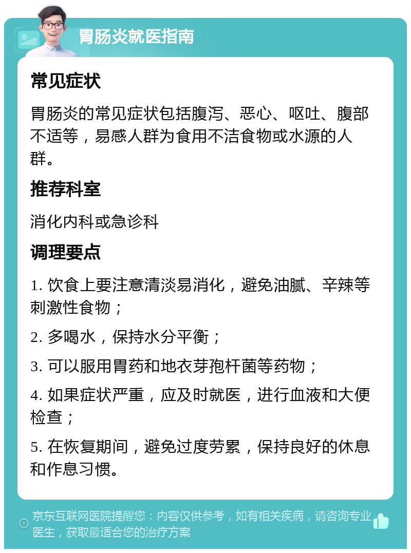 胃肠炎就医指南 常见症状 胃肠炎的常见症状包括腹泻、恶心、呕吐、腹部不适等，易感人群为食用不洁食物或水源的人群。 推荐科室 消化内科或急诊科 调理要点 1. 饮食上要注意清淡易消化，避免油腻、辛辣等刺激性食物； 2. 多喝水，保持水分平衡； 3. 可以服用胃药和地衣芽孢杆菌等药物； 4. 如果症状严重，应及时就医，进行血液和大便检查； 5. 在恢复期间，避免过度劳累，保持良好的休息和作息习惯。