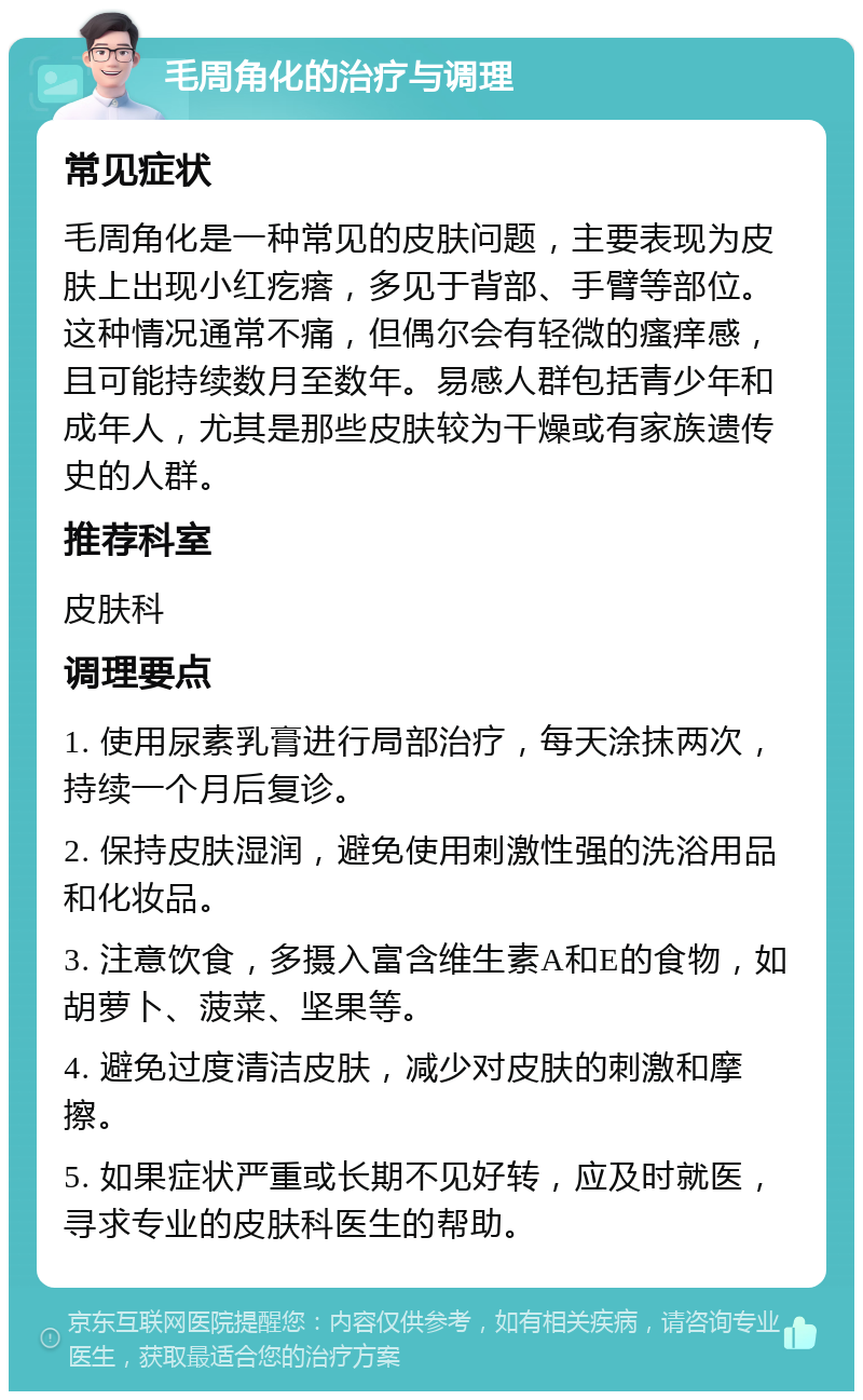 毛周角化的治疗与调理 常见症状 毛周角化是一种常见的皮肤问题，主要表现为皮肤上出现小红疙瘩，多见于背部、手臂等部位。这种情况通常不痛，但偶尔会有轻微的瘙痒感，且可能持续数月至数年。易感人群包括青少年和成年人，尤其是那些皮肤较为干燥或有家族遗传史的人群。 推荐科室 皮肤科 调理要点 1. 使用尿素乳膏进行局部治疗，每天涂抹两次，持续一个月后复诊。 2. 保持皮肤湿润，避免使用刺激性强的洗浴用品和化妆品。 3. 注意饮食，多摄入富含维生素A和E的食物，如胡萝卜、菠菜、坚果等。 4. 避免过度清洁皮肤，减少对皮肤的刺激和摩擦。 5. 如果症状严重或长期不见好转，应及时就医，寻求专业的皮肤科医生的帮助。