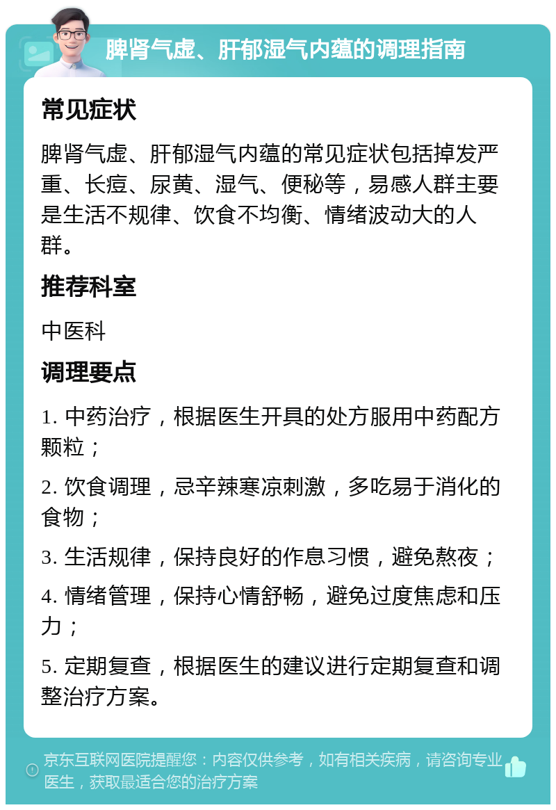 脾肾气虚、肝郁湿气内蕴的调理指南 常见症状 脾肾气虚、肝郁湿气内蕴的常见症状包括掉发严重、长痘、尿黄、湿气、便秘等，易感人群主要是生活不规律、饮食不均衡、情绪波动大的人群。 推荐科室 中医科 调理要点 1. 中药治疗，根据医生开具的处方服用中药配方颗粒； 2. 饮食调理，忌辛辣寒凉刺激，多吃易于消化的食物； 3. 生活规律，保持良好的作息习惯，避免熬夜； 4. 情绪管理，保持心情舒畅，避免过度焦虑和压力； 5. 定期复查，根据医生的建议进行定期复查和调整治疗方案。