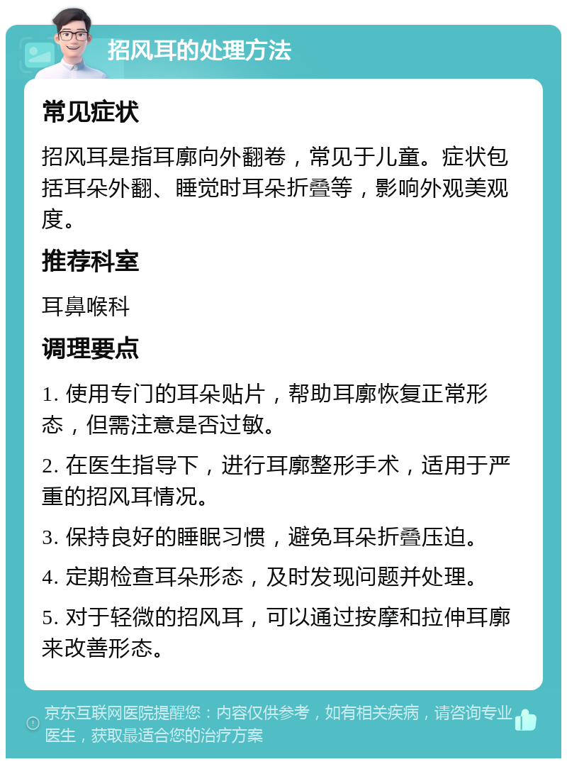 招风耳的处理方法 常见症状 招风耳是指耳廓向外翻卷，常见于儿童。症状包括耳朵外翻、睡觉时耳朵折叠等，影响外观美观度。 推荐科室 耳鼻喉科 调理要点 1. 使用专门的耳朵贴片，帮助耳廓恢复正常形态，但需注意是否过敏。 2. 在医生指导下，进行耳廓整形手术，适用于严重的招风耳情况。 3. 保持良好的睡眠习惯，避免耳朵折叠压迫。 4. 定期检查耳朵形态，及时发现问题并处理。 5. 对于轻微的招风耳，可以通过按摩和拉伸耳廓来改善形态。