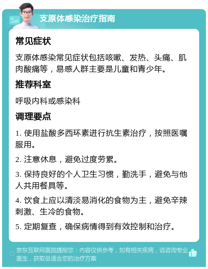 支原体感染治疗指南 常见症状 支原体感染常见症状包括咳嗽、发热、头痛、肌肉酸痛等，易感人群主要是儿童和青少年。 推荐科室 呼吸内科或感染科 调理要点 1. 使用盐酸多西环素进行抗生素治疗，按照医嘱服用。 2. 注意休息，避免过度劳累。 3. 保持良好的个人卫生习惯，勤洗手，避免与他人共用餐具等。 4. 饮食上应以清淡易消化的食物为主，避免辛辣刺激、生冷的食物。 5. 定期复查，确保病情得到有效控制和治疗。