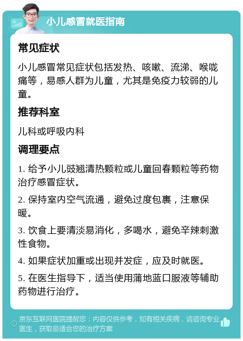 小儿感冒就医指南 常见症状 小儿感冒常见症状包括发热、咳嗽、流涕、喉咙痛等，易感人群为儿童，尤其是免疫力较弱的儿童。 推荐科室 儿科或呼吸内科 调理要点 1. 给予小儿豉翘清热颗粒或儿童回春颗粒等药物治疗感冒症状。 2. 保持室内空气流通，避免过度包裹，注意保暖。 3. 饮食上要清淡易消化，多喝水，避免辛辣刺激性食物。 4. 如果症状加重或出现并发症，应及时就医。 5. 在医生指导下，适当使用蒲地蓝口服液等辅助药物进行治疗。