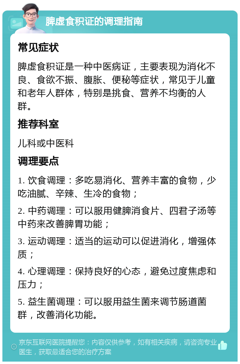 脾虚食积证的调理指南 常见症状 脾虚食积证是一种中医病证，主要表现为消化不良、食欲不振、腹胀、便秘等症状，常见于儿童和老年人群体，特别是挑食、营养不均衡的人群。 推荐科室 儿科或中医科 调理要点 1. 饮食调理：多吃易消化、营养丰富的食物，少吃油腻、辛辣、生冷的食物； 2. 中药调理：可以服用健脾消食片、四君子汤等中药来改善脾胃功能； 3. 运动调理：适当的运动可以促进消化，增强体质； 4. 心理调理：保持良好的心态，避免过度焦虑和压力； 5. 益生菌调理：可以服用益生菌来调节肠道菌群，改善消化功能。