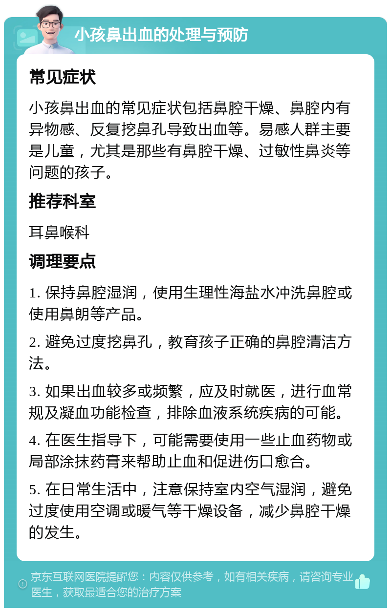 小孩鼻出血的处理与预防 常见症状 小孩鼻出血的常见症状包括鼻腔干燥、鼻腔内有异物感、反复挖鼻孔导致出血等。易感人群主要是儿童，尤其是那些有鼻腔干燥、过敏性鼻炎等问题的孩子。 推荐科室 耳鼻喉科 调理要点 1. 保持鼻腔湿润，使用生理性海盐水冲洗鼻腔或使用鼻朗等产品。 2. 避免过度挖鼻孔，教育孩子正确的鼻腔清洁方法。 3. 如果出血较多或频繁，应及时就医，进行血常规及凝血功能检查，排除血液系统疾病的可能。 4. 在医生指导下，可能需要使用一些止血药物或局部涂抹药膏来帮助止血和促进伤口愈合。 5. 在日常生活中，注意保持室内空气湿润，避免过度使用空调或暖气等干燥设备，减少鼻腔干燥的发生。