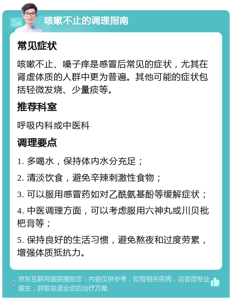 咳嗽不止的调理指南 常见症状 咳嗽不止、嗓子痒是感冒后常见的症状，尤其在肾虚体质的人群中更为普遍。其他可能的症状包括轻微发烧、少量痰等。 推荐科室 呼吸内科或中医科 调理要点 1. 多喝水，保持体内水分充足； 2. 清淡饮食，避免辛辣刺激性食物； 3. 可以服用感冒药如对乙酰氨基酚等缓解症状； 4. 中医调理方面，可以考虑服用六神丸或川贝枇杷膏等； 5. 保持良好的生活习惯，避免熬夜和过度劳累，增强体质抵抗力。