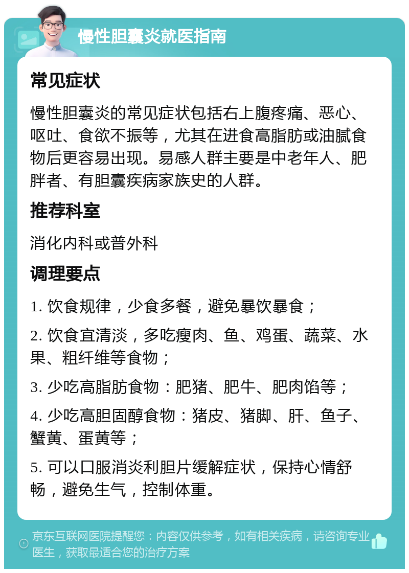 慢性胆囊炎就医指南 常见症状 慢性胆囊炎的常见症状包括右上腹疼痛、恶心、呕吐、食欲不振等，尤其在进食高脂肪或油腻食物后更容易出现。易感人群主要是中老年人、肥胖者、有胆囊疾病家族史的人群。 推荐科室 消化内科或普外科 调理要点 1. 饮食规律，少食多餐，避免暴饮暴食； 2. 饮食宜清淡，多吃瘦肉、鱼、鸡蛋、蔬菜、水果、粗纤维等食物； 3. 少吃高脂肪食物：肥猪、肥牛、肥肉馅等； 4. 少吃高胆固醇食物：猪皮、猪脚、肝、鱼子、蟹黄、蛋黄等； 5. 可以口服消炎利胆片缓解症状，保持心情舒畅，避免生气，控制体重。