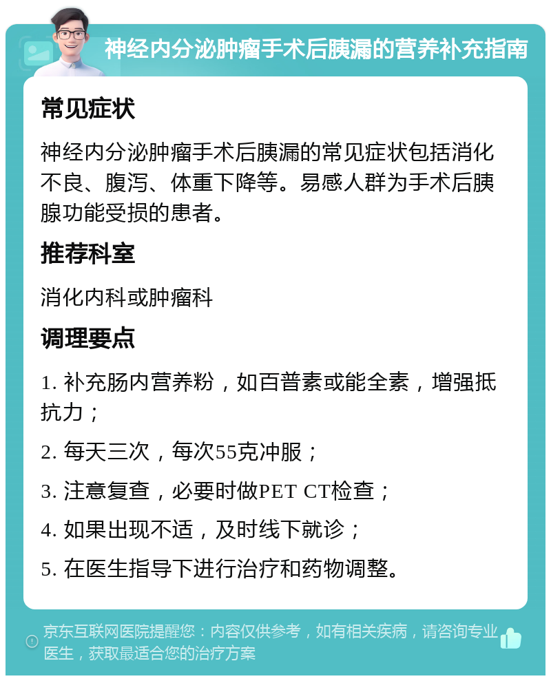 神经内分泌肿瘤手术后胰漏的营养补充指南 常见症状 神经内分泌肿瘤手术后胰漏的常见症状包括消化不良、腹泻、体重下降等。易感人群为手术后胰腺功能受损的患者。 推荐科室 消化内科或肿瘤科 调理要点 1. 补充肠内营养粉，如百普素或能全素，增强抵抗力； 2. 每天三次，每次55克冲服； 3. 注意复查，必要时做PET CT检查； 4. 如果出现不适，及时线下就诊； 5. 在医生指导下进行治疗和药物调整。