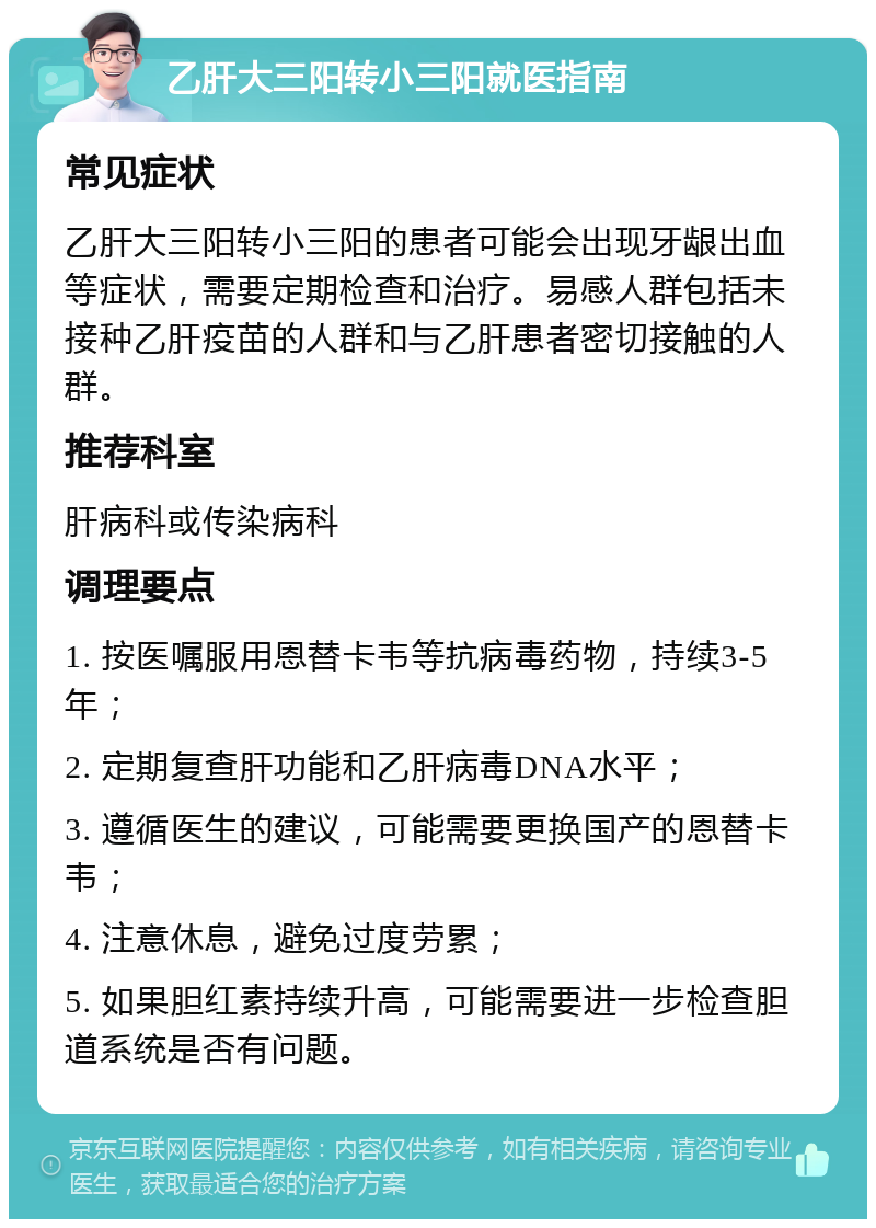 乙肝大三阳转小三阳就医指南 常见症状 乙肝大三阳转小三阳的患者可能会出现牙龈出血等症状，需要定期检查和治疗。易感人群包括未接种乙肝疫苗的人群和与乙肝患者密切接触的人群。 推荐科室 肝病科或传染病科 调理要点 1. 按医嘱服用恩替卡韦等抗病毒药物，持续3-5年； 2. 定期复查肝功能和乙肝病毒DNA水平； 3. 遵循医生的建议，可能需要更换国产的恩替卡韦； 4. 注意休息，避免过度劳累； 5. 如果胆红素持续升高，可能需要进一步检查胆道系统是否有问题。