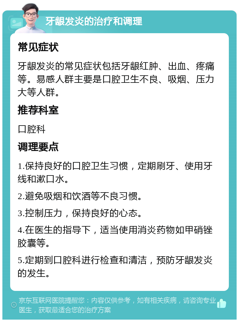 牙龈发炎的治疗和调理 常见症状 牙龈发炎的常见症状包括牙龈红肿、出血、疼痛等。易感人群主要是口腔卫生不良、吸烟、压力大等人群。 推荐科室 口腔科 调理要点 1.保持良好的口腔卫生习惯，定期刷牙、使用牙线和漱口水。 2.避免吸烟和饮酒等不良习惯。 3.控制压力，保持良好的心态。 4.在医生的指导下，适当使用消炎药物如甲硝锉胶囊等。 5.定期到口腔科进行检查和清洁，预防牙龈发炎的发生。