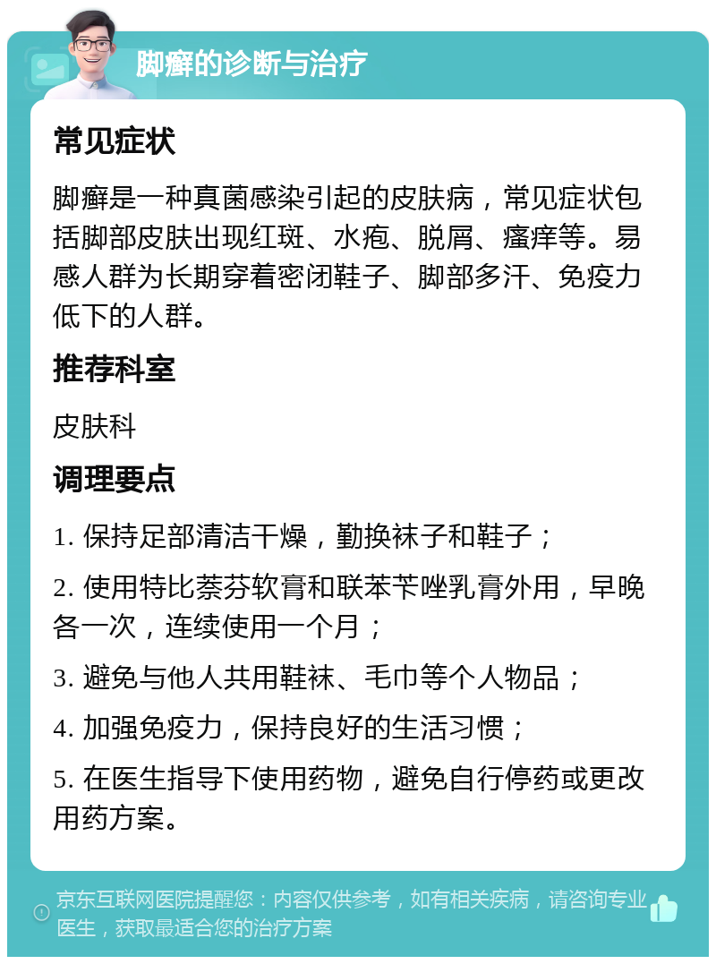 脚癣的诊断与治疗 常见症状 脚癣是一种真菌感染引起的皮肤病，常见症状包括脚部皮肤出现红斑、水疱、脱屑、瘙痒等。易感人群为长期穿着密闭鞋子、脚部多汗、免疫力低下的人群。 推荐科室 皮肤科 调理要点 1. 保持足部清洁干燥，勤换袜子和鞋子； 2. 使用特比萘芬软膏和联苯苄唑乳膏外用，早晚各一次，连续使用一个月； 3. 避免与他人共用鞋袜、毛巾等个人物品； 4. 加强免疫力，保持良好的生活习惯； 5. 在医生指导下使用药物，避免自行停药或更改用药方案。