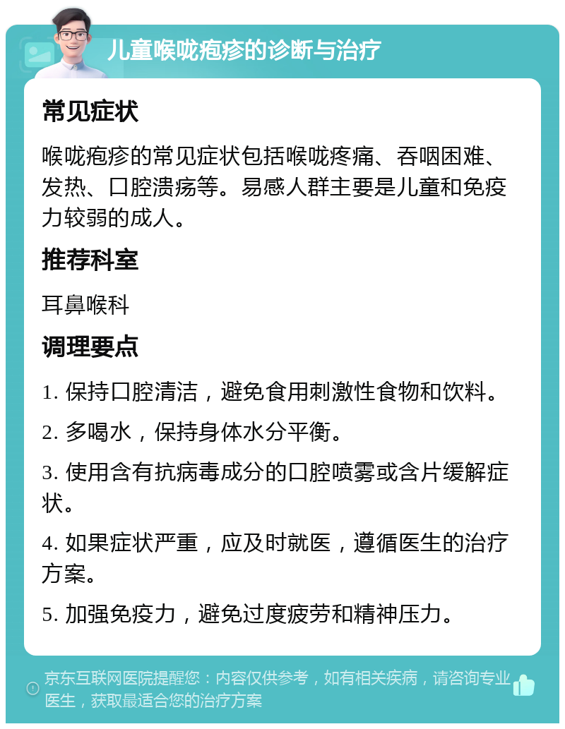 儿童喉咙疱疹的诊断与治疗 常见症状 喉咙疱疹的常见症状包括喉咙疼痛、吞咽困难、发热、口腔溃疡等。易感人群主要是儿童和免疫力较弱的成人。 推荐科室 耳鼻喉科 调理要点 1. 保持口腔清洁，避免食用刺激性食物和饮料。 2. 多喝水，保持身体水分平衡。 3. 使用含有抗病毒成分的口腔喷雾或含片缓解症状。 4. 如果症状严重，应及时就医，遵循医生的治疗方案。 5. 加强免疫力，避免过度疲劳和精神压力。