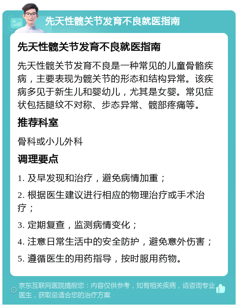 先天性髋关节发育不良就医指南 先天性髋关节发育不良就医指南 先天性髋关节发育不良是一种常见的儿童骨骼疾病，主要表现为髋关节的形态和结构异常。该疾病多见于新生儿和婴幼儿，尤其是女婴。常见症状包括腿纹不对称、步态异常、髋部疼痛等。 推荐科室 骨科或小儿外科 调理要点 1. 及早发现和治疗，避免病情加重； 2. 根据医生建议进行相应的物理治疗或手术治疗； 3. 定期复查，监测病情变化； 4. 注意日常生活中的安全防护，避免意外伤害； 5. 遵循医生的用药指导，按时服用药物。