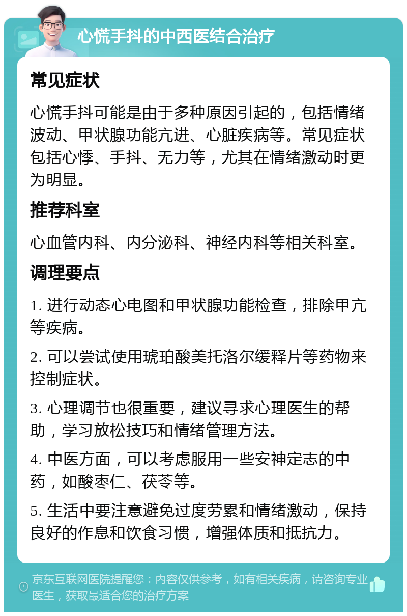 心慌手抖的中西医结合治疗 常见症状 心慌手抖可能是由于多种原因引起的，包括情绪波动、甲状腺功能亢进、心脏疾病等。常见症状包括心悸、手抖、无力等，尤其在情绪激动时更为明显。 推荐科室 心血管内科、内分泌科、神经内科等相关科室。 调理要点 1. 进行动态心电图和甲状腺功能检查，排除甲亢等疾病。 2. 可以尝试使用琥珀酸美托洛尔缓释片等药物来控制症状。 3. 心理调节也很重要，建议寻求心理医生的帮助，学习放松技巧和情绪管理方法。 4. 中医方面，可以考虑服用一些安神定志的中药，如酸枣仁、茯苓等。 5. 生活中要注意避免过度劳累和情绪激动，保持良好的作息和饮食习惯，增强体质和抵抗力。