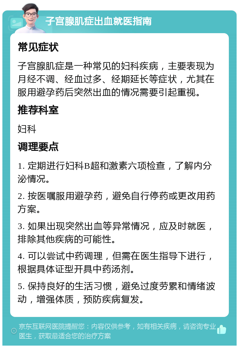 子宫腺肌症出血就医指南 常见症状 子宫腺肌症是一种常见的妇科疾病，主要表现为月经不调、经血过多、经期延长等症状，尤其在服用避孕药后突然出血的情况需要引起重视。 推荐科室 妇科 调理要点 1. 定期进行妇科B超和激素六项检查，了解内分泌情况。 2. 按医嘱服用避孕药，避免自行停药或更改用药方案。 3. 如果出现突然出血等异常情况，应及时就医，排除其他疾病的可能性。 4. 可以尝试中药调理，但需在医生指导下进行，根据具体证型开具中药汤剂。 5. 保持良好的生活习惯，避免过度劳累和情绪波动，增强体质，预防疾病复发。