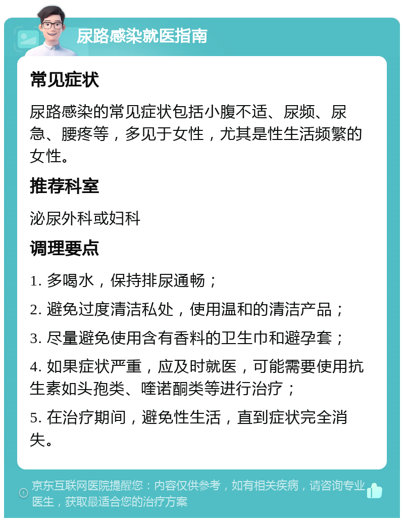 尿路感染就医指南 常见症状 尿路感染的常见症状包括小腹不适、尿频、尿急、腰疼等，多见于女性，尤其是性生活频繁的女性。 推荐科室 泌尿外科或妇科 调理要点 1. 多喝水，保持排尿通畅； 2. 避免过度清洁私处，使用温和的清洁产品； 3. 尽量避免使用含有香料的卫生巾和避孕套； 4. 如果症状严重，应及时就医，可能需要使用抗生素如头孢类、喹诺酮类等进行治疗； 5. 在治疗期间，避免性生活，直到症状完全消失。