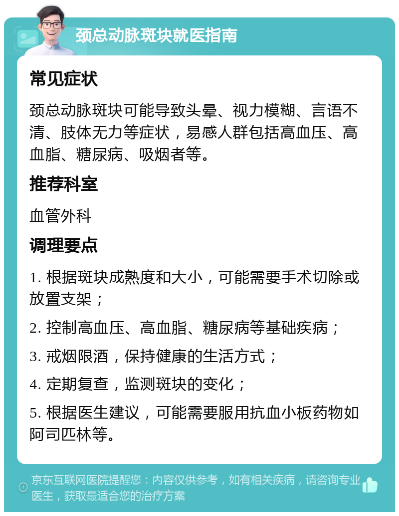 颈总动脉斑块就医指南 常见症状 颈总动脉斑块可能导致头晕、视力模糊、言语不清、肢体无力等症状，易感人群包括高血压、高血脂、糖尿病、吸烟者等。 推荐科室 血管外科 调理要点 1. 根据斑块成熟度和大小，可能需要手术切除或放置支架； 2. 控制高血压、高血脂、糖尿病等基础疾病； 3. 戒烟限酒，保持健康的生活方式； 4. 定期复查，监测斑块的变化； 5. 根据医生建议，可能需要服用抗血小板药物如阿司匹林等。