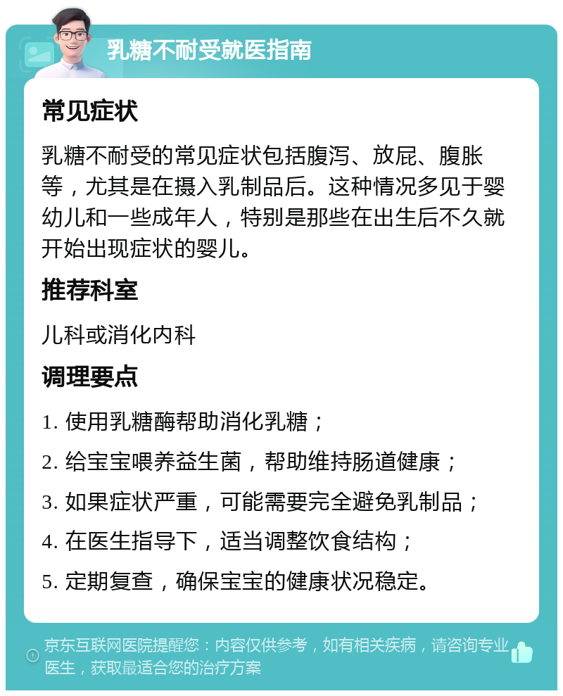 乳糖不耐受就医指南 常见症状 乳糖不耐受的常见症状包括腹泻、放屁、腹胀等，尤其是在摄入乳制品后。这种情况多见于婴幼儿和一些成年人，特别是那些在出生后不久就开始出现症状的婴儿。 推荐科室 儿科或消化内科 调理要点 1. 使用乳糖酶帮助消化乳糖； 2. 给宝宝喂养益生菌，帮助维持肠道健康； 3. 如果症状严重，可能需要完全避免乳制品； 4. 在医生指导下，适当调整饮食结构； 5. 定期复查，确保宝宝的健康状况稳定。