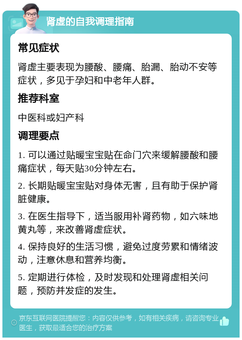 肾虚的自我调理指南 常见症状 肾虚主要表现为腰酸、腰痛、胎漏、胎动不安等症状，多见于孕妇和中老年人群。 推荐科室 中医科或妇产科 调理要点 1. 可以通过贴暖宝宝贴在命门穴来缓解腰酸和腰痛症状，每天贴30分钟左右。 2. 长期贴暖宝宝贴对身体无害，且有助于保护肾脏健康。 3. 在医生指导下，适当服用补肾药物，如六味地黄丸等，来改善肾虚症状。 4. 保持良好的生活习惯，避免过度劳累和情绪波动，注意休息和营养均衡。 5. 定期进行体检，及时发现和处理肾虚相关问题，预防并发症的发生。