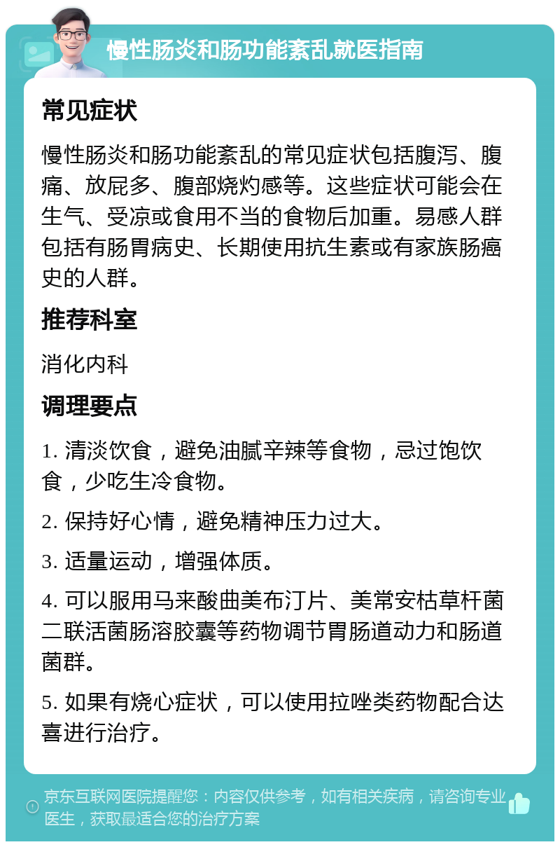 慢性肠炎和肠功能紊乱就医指南 常见症状 慢性肠炎和肠功能紊乱的常见症状包括腹泻、腹痛、放屁多、腹部烧灼感等。这些症状可能会在生气、受凉或食用不当的食物后加重。易感人群包括有肠胃病史、长期使用抗生素或有家族肠癌史的人群。 推荐科室 消化内科 调理要点 1. 清淡饮食，避免油腻辛辣等食物，忌过饱饮食，少吃生冷食物。 2. 保持好心情，避免精神压力过大。 3. 适量运动，增强体质。 4. 可以服用马来酸曲美布汀片、美常安枯草杆菌二联活菌肠溶胶囊等药物调节胃肠道动力和肠道菌群。 5. 如果有烧心症状，可以使用拉唑类药物配合达喜进行治疗。