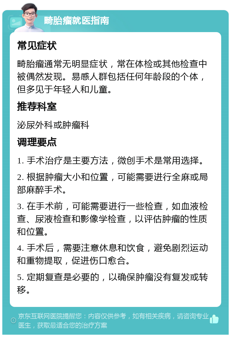 畸胎瘤就医指南 常见症状 畸胎瘤通常无明显症状，常在体检或其他检查中被偶然发现。易感人群包括任何年龄段的个体，但多见于年轻人和儿童。 推荐科室 泌尿外科或肿瘤科 调理要点 1. 手术治疗是主要方法，微创手术是常用选择。 2. 根据肿瘤大小和位置，可能需要进行全麻或局部麻醉手术。 3. 在手术前，可能需要进行一些检查，如血液检查、尿液检查和影像学检查，以评估肿瘤的性质和位置。 4. 手术后，需要注意休息和饮食，避免剧烈运动和重物提取，促进伤口愈合。 5. 定期复查是必要的，以确保肿瘤没有复发或转移。