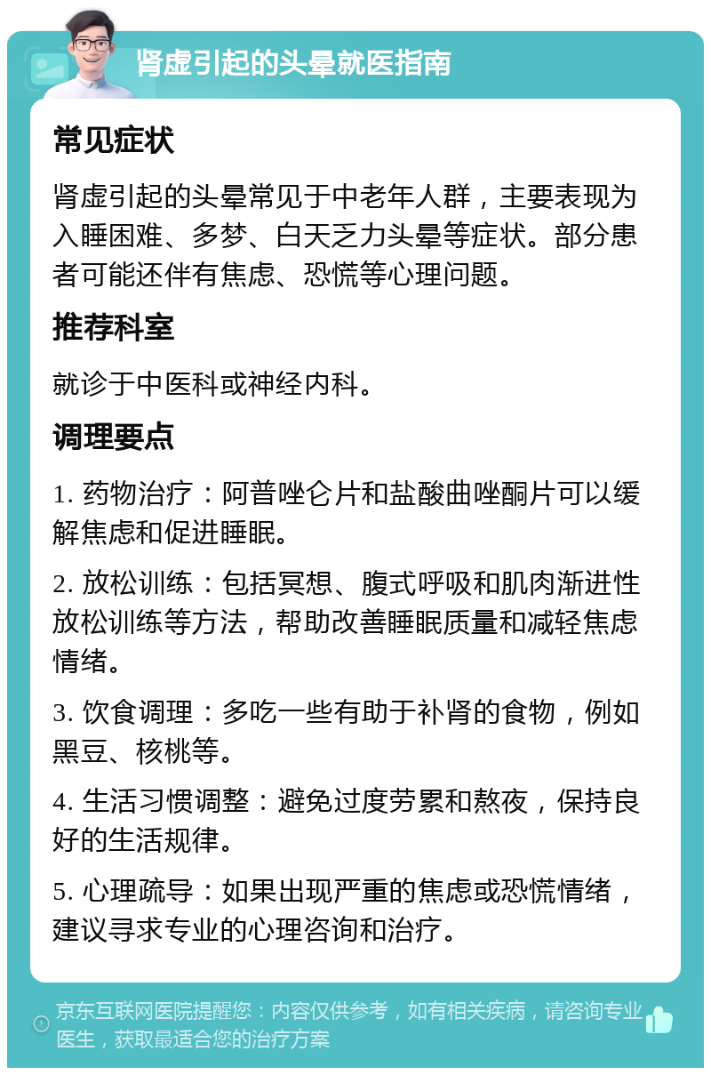 肾虚引起的头晕就医指南 常见症状 肾虚引起的头晕常见于中老年人群，主要表现为入睡困难、多梦、白天乏力头晕等症状。部分患者可能还伴有焦虑、恐慌等心理问题。 推荐科室 就诊于中医科或神经内科。 调理要点 1. 药物治疗：阿普唑仑片和盐酸曲唑酮片可以缓解焦虑和促进睡眠。 2. 放松训练：包括冥想、腹式呼吸和肌肉渐进性放松训练等方法，帮助改善睡眠质量和减轻焦虑情绪。 3. 饮食调理：多吃一些有助于补肾的食物，例如黑豆、核桃等。 4. 生活习惯调整：避免过度劳累和熬夜，保持良好的生活规律。 5. 心理疏导：如果出现严重的焦虑或恐慌情绪，建议寻求专业的心理咨询和治疗。