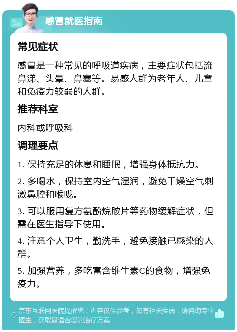 感冒就医指南 常见症状 感冒是一种常见的呼吸道疾病，主要症状包括流鼻涕、头晕、鼻塞等。易感人群为老年人、儿童和免疫力较弱的人群。 推荐科室 内科或呼吸科 调理要点 1. 保持充足的休息和睡眠，增强身体抵抗力。 2. 多喝水，保持室内空气湿润，避免干燥空气刺激鼻腔和喉咙。 3. 可以服用复方氨酚烷胺片等药物缓解症状，但需在医生指导下使用。 4. 注意个人卫生，勤洗手，避免接触已感染的人群。 5. 加强营养，多吃富含维生素C的食物，增强免疫力。