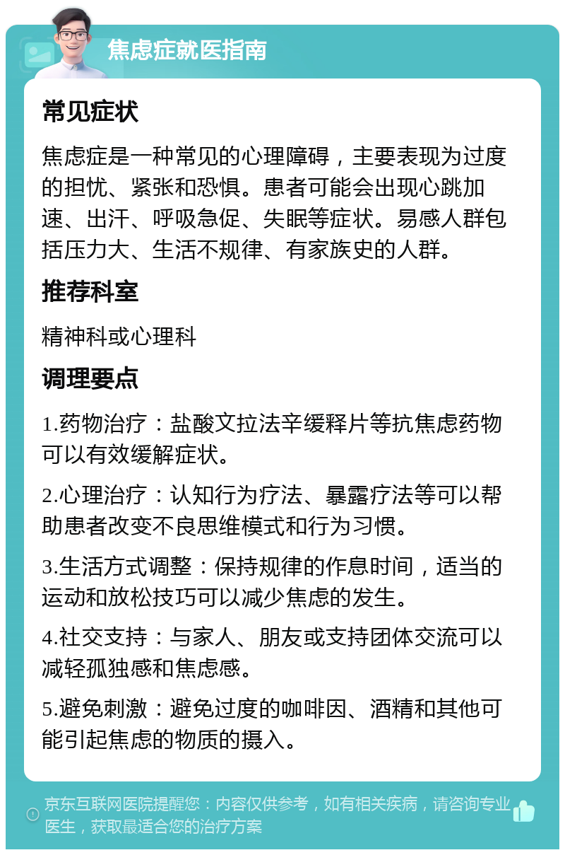 焦虑症就医指南 常见症状 焦虑症是一种常见的心理障碍，主要表现为过度的担忧、紧张和恐惧。患者可能会出现心跳加速、出汗、呼吸急促、失眠等症状。易感人群包括压力大、生活不规律、有家族史的人群。 推荐科室 精神科或心理科 调理要点 1.药物治疗：盐酸文拉法辛缓释片等抗焦虑药物可以有效缓解症状。 2.心理治疗：认知行为疗法、暴露疗法等可以帮助患者改变不良思维模式和行为习惯。 3.生活方式调整：保持规律的作息时间，适当的运动和放松技巧可以减少焦虑的发生。 4.社交支持：与家人、朋友或支持团体交流可以减轻孤独感和焦虑感。 5.避免刺激：避免过度的咖啡因、酒精和其他可能引起焦虑的物质的摄入。