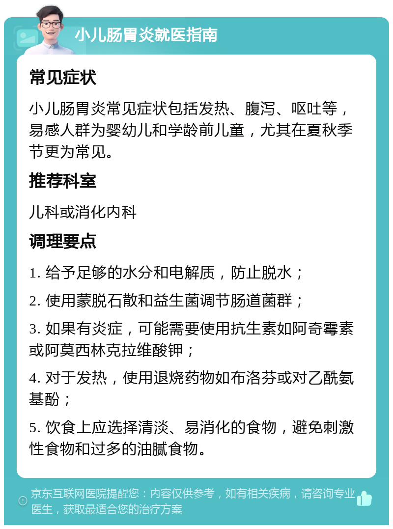 小儿肠胃炎就医指南 常见症状 小儿肠胃炎常见症状包括发热、腹泻、呕吐等，易感人群为婴幼儿和学龄前儿童，尤其在夏秋季节更为常见。 推荐科室 儿科或消化内科 调理要点 1. 给予足够的水分和电解质，防止脱水； 2. 使用蒙脱石散和益生菌调节肠道菌群； 3. 如果有炎症，可能需要使用抗生素如阿奇霉素或阿莫西林克拉维酸钾； 4. 对于发热，使用退烧药物如布洛芬或对乙酰氨基酚； 5. 饮食上应选择清淡、易消化的食物，避免刺激性食物和过多的油腻食物。