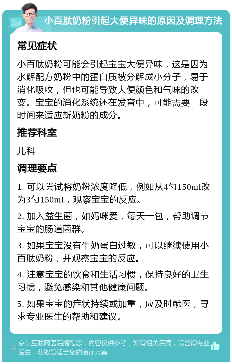 小百肽奶粉引起大便异味的原因及调理方法 常见症状 小百肽奶粉可能会引起宝宝大便异味，这是因为水解配方奶粉中的蛋白质被分解成小分子，易于消化吸收，但也可能导致大便颜色和气味的改变。宝宝的消化系统还在发育中，可能需要一段时间来适应新奶粉的成分。 推荐科室 儿科 调理要点 1. 可以尝试将奶粉浓度降低，例如从4勺150ml改为3勺150ml，观察宝宝的反应。 2. 加入益生菌，如妈咪爱，每天一包，帮助调节宝宝的肠道菌群。 3. 如果宝宝没有牛奶蛋白过敏，可以继续使用小百肽奶粉，并观察宝宝的反应。 4. 注意宝宝的饮食和生活习惯，保持良好的卫生习惯，避免感染和其他健康问题。 5. 如果宝宝的症状持续或加重，应及时就医，寻求专业医生的帮助和建议。