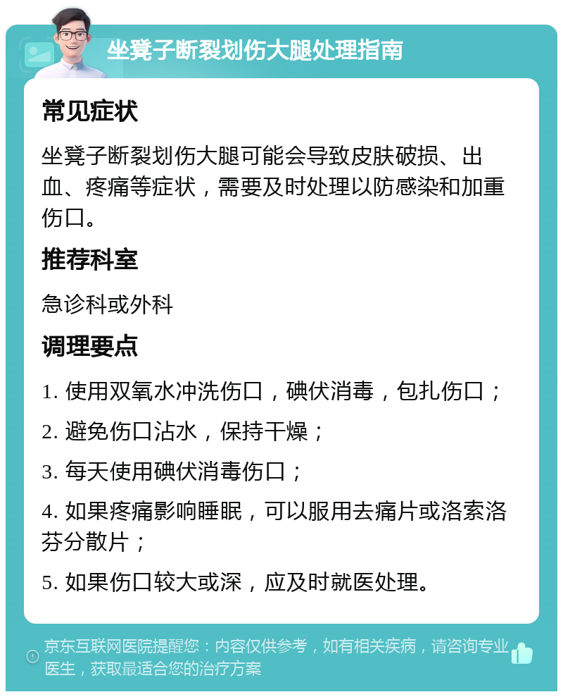 坐凳子断裂划伤大腿处理指南 常见症状 坐凳子断裂划伤大腿可能会导致皮肤破损、出血、疼痛等症状，需要及时处理以防感染和加重伤口。 推荐科室 急诊科或外科 调理要点 1. 使用双氧水冲洗伤口，碘伏消毒，包扎伤口； 2. 避免伤口沾水，保持干燥； 3. 每天使用碘伏消毒伤口； 4. 如果疼痛影响睡眠，可以服用去痛片或洛索洛芬分散片； 5. 如果伤口较大或深，应及时就医处理。