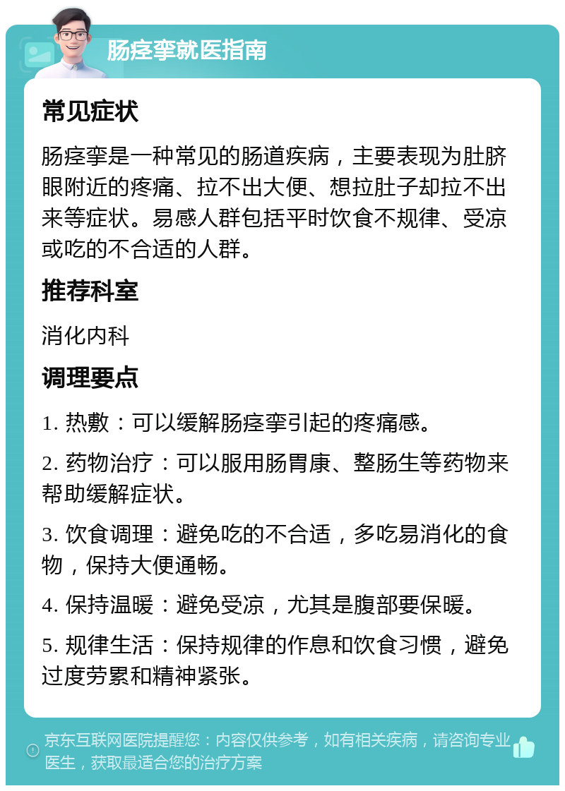 肠痉挛就医指南 常见症状 肠痉挛是一种常见的肠道疾病，主要表现为肚脐眼附近的疼痛、拉不出大便、想拉肚子却拉不出来等症状。易感人群包括平时饮食不规律、受凉或吃的不合适的人群。 推荐科室 消化内科 调理要点 1. 热敷：可以缓解肠痉挛引起的疼痛感。 2. 药物治疗：可以服用肠胃康、整肠生等药物来帮助缓解症状。 3. 饮食调理：避免吃的不合适，多吃易消化的食物，保持大便通畅。 4. 保持温暖：避免受凉，尤其是腹部要保暖。 5. 规律生活：保持规律的作息和饮食习惯，避免过度劳累和精神紧张。