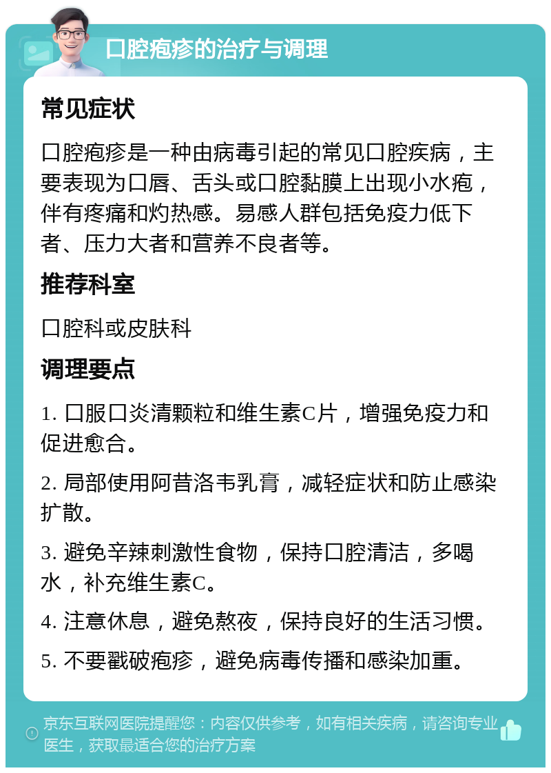 口腔疱疹的治疗与调理 常见症状 口腔疱疹是一种由病毒引起的常见口腔疾病，主要表现为口唇、舌头或口腔黏膜上出现小水疱，伴有疼痛和灼热感。易感人群包括免疫力低下者、压力大者和营养不良者等。 推荐科室 口腔科或皮肤科 调理要点 1. 口服口炎清颗粒和维生素C片，增强免疫力和促进愈合。 2. 局部使用阿昔洛韦乳膏，减轻症状和防止感染扩散。 3. 避免辛辣刺激性食物，保持口腔清洁，多喝水，补充维生素C。 4. 注意休息，避免熬夜，保持良好的生活习惯。 5. 不要戳破疱疹，避免病毒传播和感染加重。