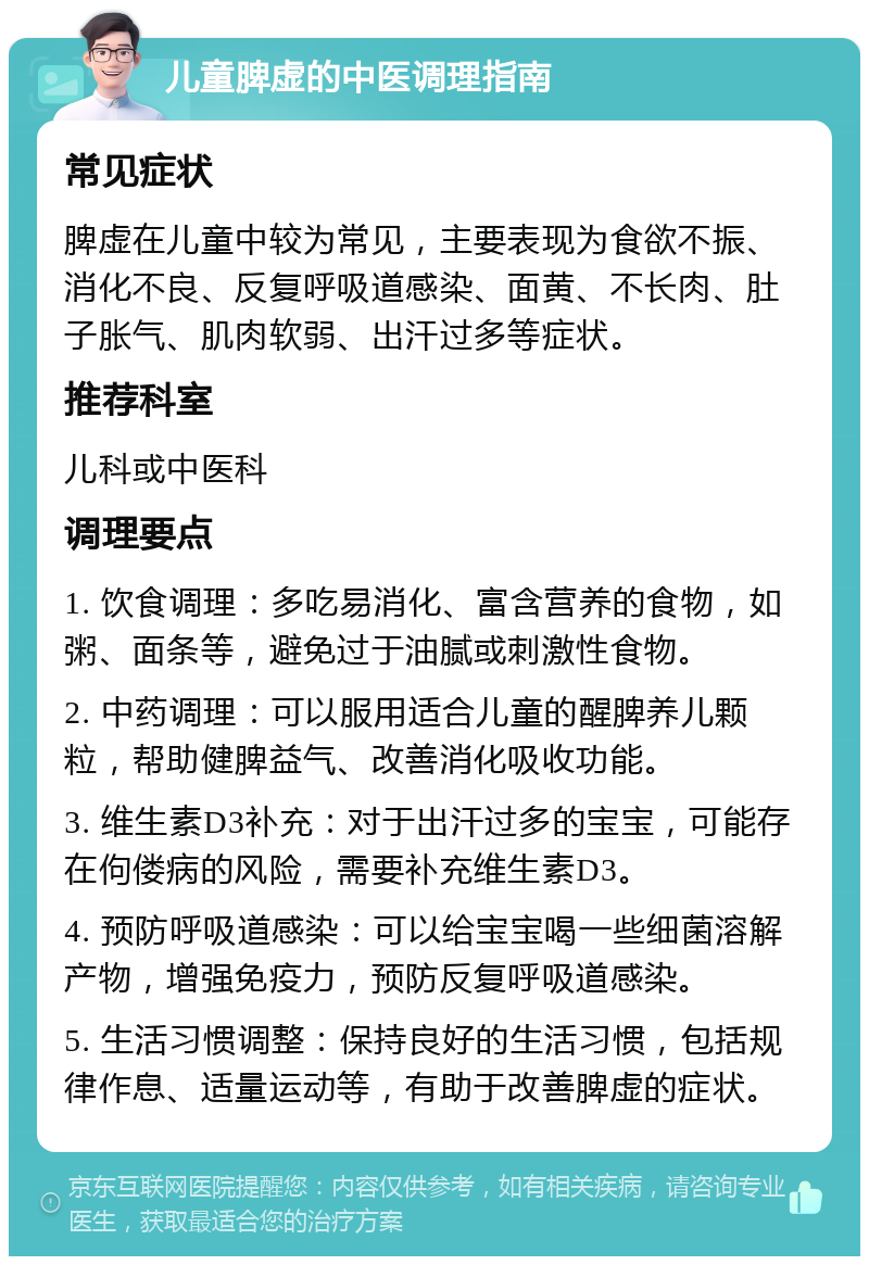 儿童脾虚的中医调理指南 常见症状 脾虚在儿童中较为常见，主要表现为食欲不振、消化不良、反复呼吸道感染、面黄、不长肉、肚子胀气、肌肉软弱、出汗过多等症状。 推荐科室 儿科或中医科 调理要点 1. 饮食调理：多吃易消化、富含营养的食物，如粥、面条等，避免过于油腻或刺激性食物。 2. 中药调理：可以服用适合儿童的醒脾养儿颗粒，帮助健脾益气、改善消化吸收功能。 3. 维生素D3补充：对于出汗过多的宝宝，可能存在佝偻病的风险，需要补充维生素D3。 4. 预防呼吸道感染：可以给宝宝喝一些细菌溶解产物，增强免疫力，预防反复呼吸道感染。 5. 生活习惯调整：保持良好的生活习惯，包括规律作息、适量运动等，有助于改善脾虚的症状。