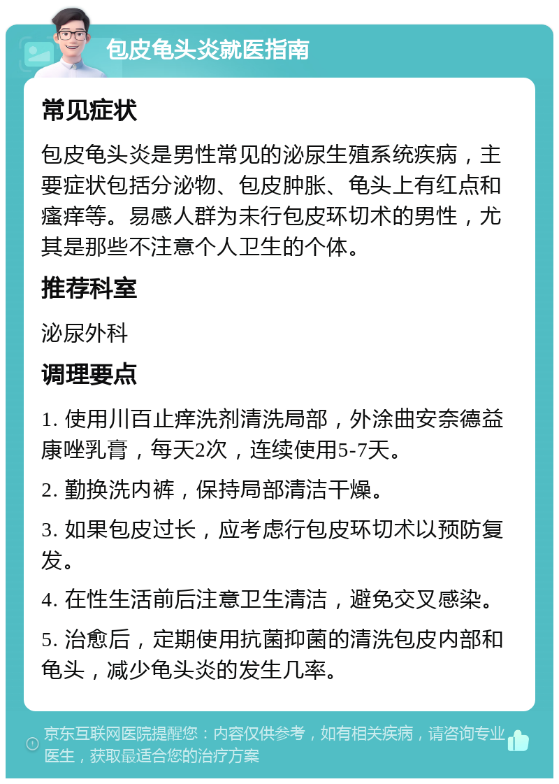 包皮龟头炎就医指南 常见症状 包皮龟头炎是男性常见的泌尿生殖系统疾病，主要症状包括分泌物、包皮肿胀、龟头上有红点和瘙痒等。易感人群为未行包皮环切术的男性，尤其是那些不注意个人卫生的个体。 推荐科室 泌尿外科 调理要点 1. 使用川百止痒洗剂清洗局部，外涂曲安奈德益康唑乳膏，每天2次，连续使用5-7天。 2. 勤换洗内裤，保持局部清洁干燥。 3. 如果包皮过长，应考虑行包皮环切术以预防复发。 4. 在性生活前后注意卫生清洁，避免交叉感染。 5. 治愈后，定期使用抗菌抑菌的清洗包皮内部和龟头，减少龟头炎的发生几率。