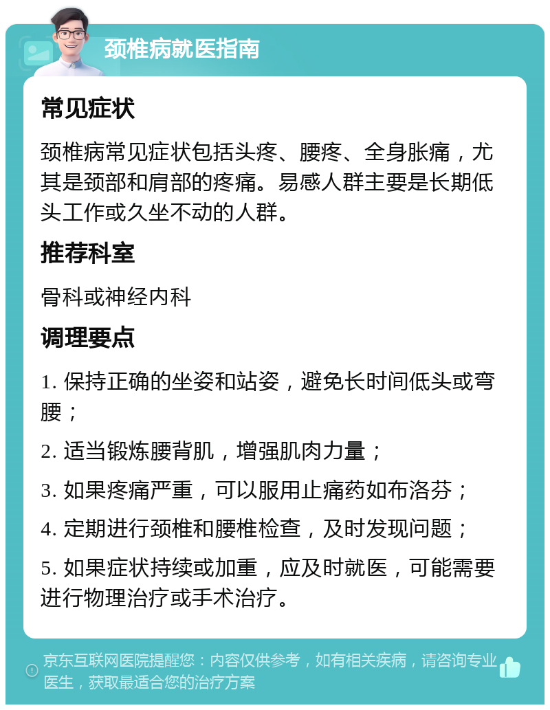 颈椎病就医指南 常见症状 颈椎病常见症状包括头疼、腰疼、全身胀痛，尤其是颈部和肩部的疼痛。易感人群主要是长期低头工作或久坐不动的人群。 推荐科室 骨科或神经内科 调理要点 1. 保持正确的坐姿和站姿，避免长时间低头或弯腰； 2. 适当锻炼腰背肌，增强肌肉力量； 3. 如果疼痛严重，可以服用止痛药如布洛芬； 4. 定期进行颈椎和腰椎检查，及时发现问题； 5. 如果症状持续或加重，应及时就医，可能需要进行物理治疗或手术治疗。