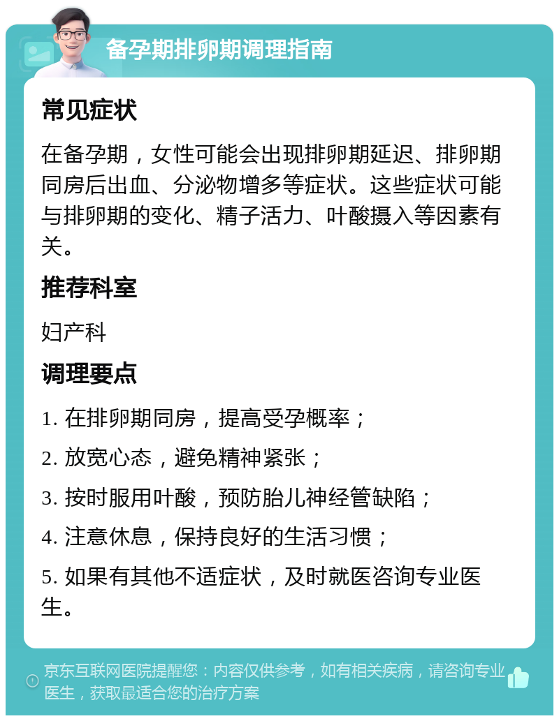 备孕期排卵期调理指南 常见症状 在备孕期，女性可能会出现排卵期延迟、排卵期同房后出血、分泌物增多等症状。这些症状可能与排卵期的变化、精子活力、叶酸摄入等因素有关。 推荐科室 妇产科 调理要点 1. 在排卵期同房，提高受孕概率； 2. 放宽心态，避免精神紧张； 3. 按时服用叶酸，预防胎儿神经管缺陷； 4. 注意休息，保持良好的生活习惯； 5. 如果有其他不适症状，及时就医咨询专业医生。