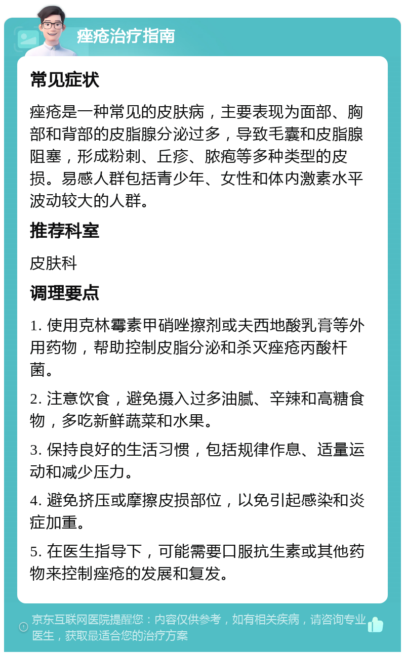 痤疮治疗指南 常见症状 痤疮是一种常见的皮肤病，主要表现为面部、胸部和背部的皮脂腺分泌过多，导致毛囊和皮脂腺阻塞，形成粉刺、丘疹、脓疱等多种类型的皮损。易感人群包括青少年、女性和体内激素水平波动较大的人群。 推荐科室 皮肤科 调理要点 1. 使用克林霉素甲硝唑擦剂或夫西地酸乳膏等外用药物，帮助控制皮脂分泌和杀灭痤疮丙酸杆菌。 2. 注意饮食，避免摄入过多油腻、辛辣和高糖食物，多吃新鲜蔬菜和水果。 3. 保持良好的生活习惯，包括规律作息、适量运动和减少压力。 4. 避免挤压或摩擦皮损部位，以免引起感染和炎症加重。 5. 在医生指导下，可能需要口服抗生素或其他药物来控制痤疮的发展和复发。