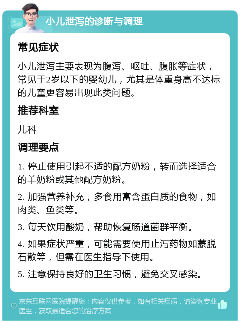 小儿泄泻的诊断与调理 常见症状 小儿泄泻主要表现为腹泻、呕吐、腹胀等症状，常见于2岁以下的婴幼儿，尤其是体重身高不达标的儿童更容易出现此类问题。 推荐科室 儿科 调理要点 1. 停止使用引起不适的配方奶粉，转而选择适合的羊奶粉或其他配方奶粉。 2. 加强营养补充，多食用富含蛋白质的食物，如肉类、鱼类等。 3. 每天饮用酸奶，帮助恢复肠道菌群平衡。 4. 如果症状严重，可能需要使用止泻药物如蒙脱石散等，但需在医生指导下使用。 5. 注意保持良好的卫生习惯，避免交叉感染。