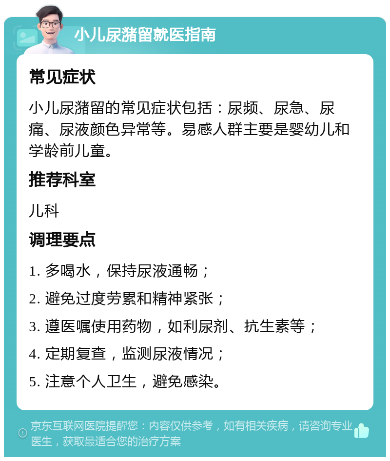 小儿尿潴留就医指南 常见症状 小儿尿潴留的常见症状包括：尿频、尿急、尿痛、尿液颜色异常等。易感人群主要是婴幼儿和学龄前儿童。 推荐科室 儿科 调理要点 1. 多喝水，保持尿液通畅； 2. 避免过度劳累和精神紧张； 3. 遵医嘱使用药物，如利尿剂、抗生素等； 4. 定期复查，监测尿液情况； 5. 注意个人卫生，避免感染。