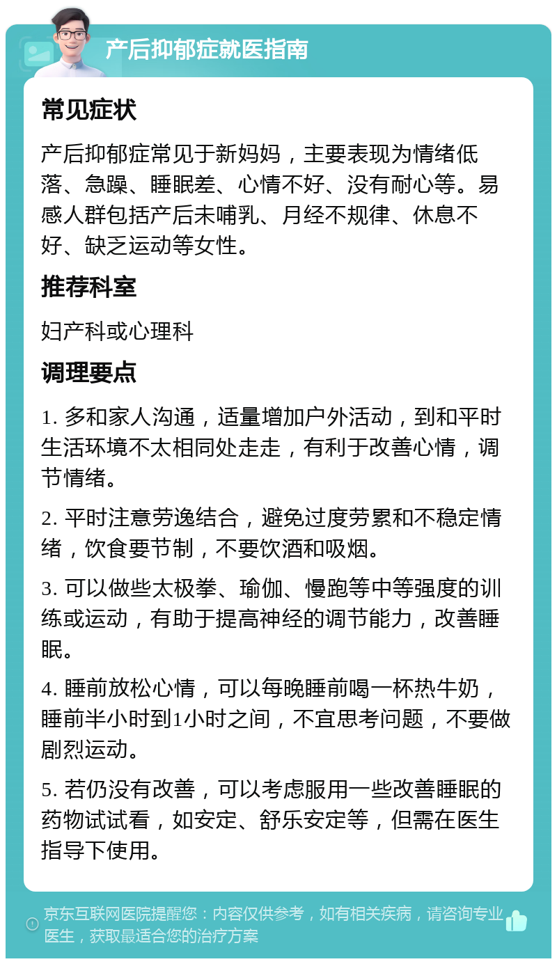 产后抑郁症就医指南 常见症状 产后抑郁症常见于新妈妈，主要表现为情绪低落、急躁、睡眠差、心情不好、没有耐心等。易感人群包括产后未哺乳、月经不规律、休息不好、缺乏运动等女性。 推荐科室 妇产科或心理科 调理要点 1. 多和家人沟通，适量增加户外活动，到和平时生活环境不太相同处走走，有利于改善心情，调节情绪。 2. 平时注意劳逸结合，避免过度劳累和不稳定情绪，饮食要节制，不要饮酒和吸烟。 3. 可以做些太极拳、瑜伽、慢跑等中等强度的训练或运动，有助于提高神经的调节能力，改善睡眠。 4. 睡前放松心情，可以每晚睡前喝一杯热牛奶，睡前半小时到1小时之间，不宜思考问题，不要做剧烈运动。 5. 若仍没有改善，可以考虑服用一些改善睡眠的药物试试看，如安定、舒乐安定等，但需在医生指导下使用。