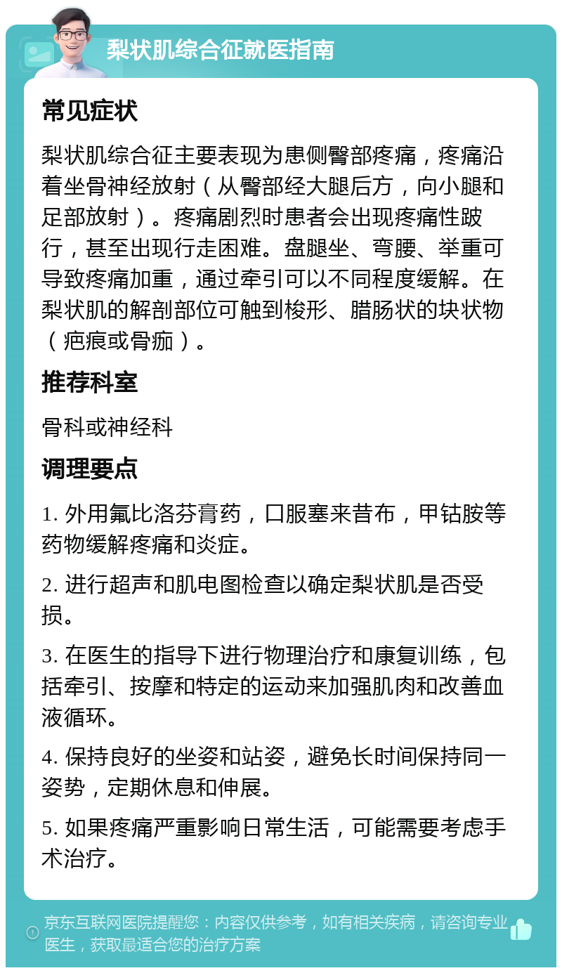 梨状肌综合征就医指南 常见症状 梨状肌综合征主要表现为患侧臀部疼痛，疼痛沿着坐骨神经放射（从臀部经大腿后方，向小腿和足部放射）。疼痛剧烈时患者会出现疼痛性跛行，甚至出现行走困难。盘腿坐、弯腰、举重可导致疼痛加重，通过牵引可以不同程度缓解。在梨状肌的解剖部位可触到梭形、腊肠状的块状物（疤痕或骨痂）。 推荐科室 骨科或神经科 调理要点 1. 外用氟比洛芬膏药，口服塞来昔布，甲钴胺等药物缓解疼痛和炎症。 2. 进行超声和肌电图检查以确定梨状肌是否受损。 3. 在医生的指导下进行物理治疗和康复训练，包括牵引、按摩和特定的运动来加强肌肉和改善血液循环。 4. 保持良好的坐姿和站姿，避免长时间保持同一姿势，定期休息和伸展。 5. 如果疼痛严重影响日常生活，可能需要考虑手术治疗。