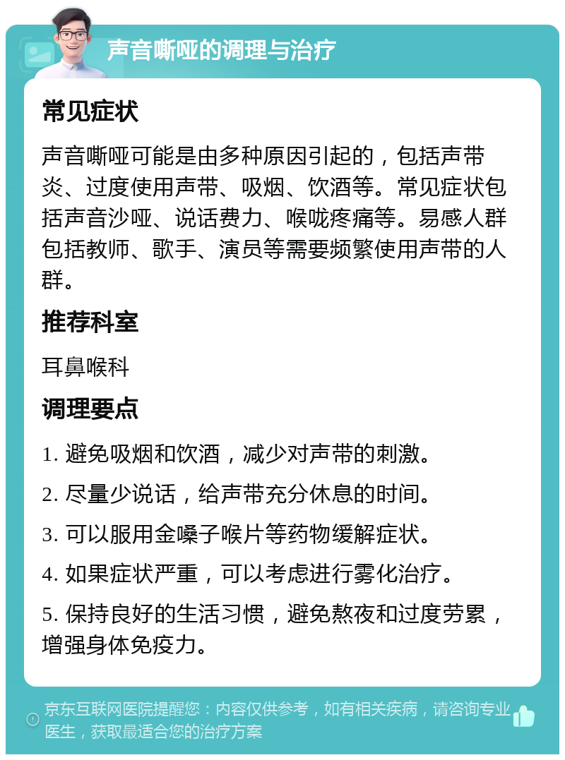 声音嘶哑的调理与治疗 常见症状 声音嘶哑可能是由多种原因引起的，包括声带炎、过度使用声带、吸烟、饮酒等。常见症状包括声音沙哑、说话费力、喉咙疼痛等。易感人群包括教师、歌手、演员等需要频繁使用声带的人群。 推荐科室 耳鼻喉科 调理要点 1. 避免吸烟和饮酒，减少对声带的刺激。 2. 尽量少说话，给声带充分休息的时间。 3. 可以服用金嗓子喉片等药物缓解症状。 4. 如果症状严重，可以考虑进行雾化治疗。 5. 保持良好的生活习惯，避免熬夜和过度劳累，增强身体免疫力。