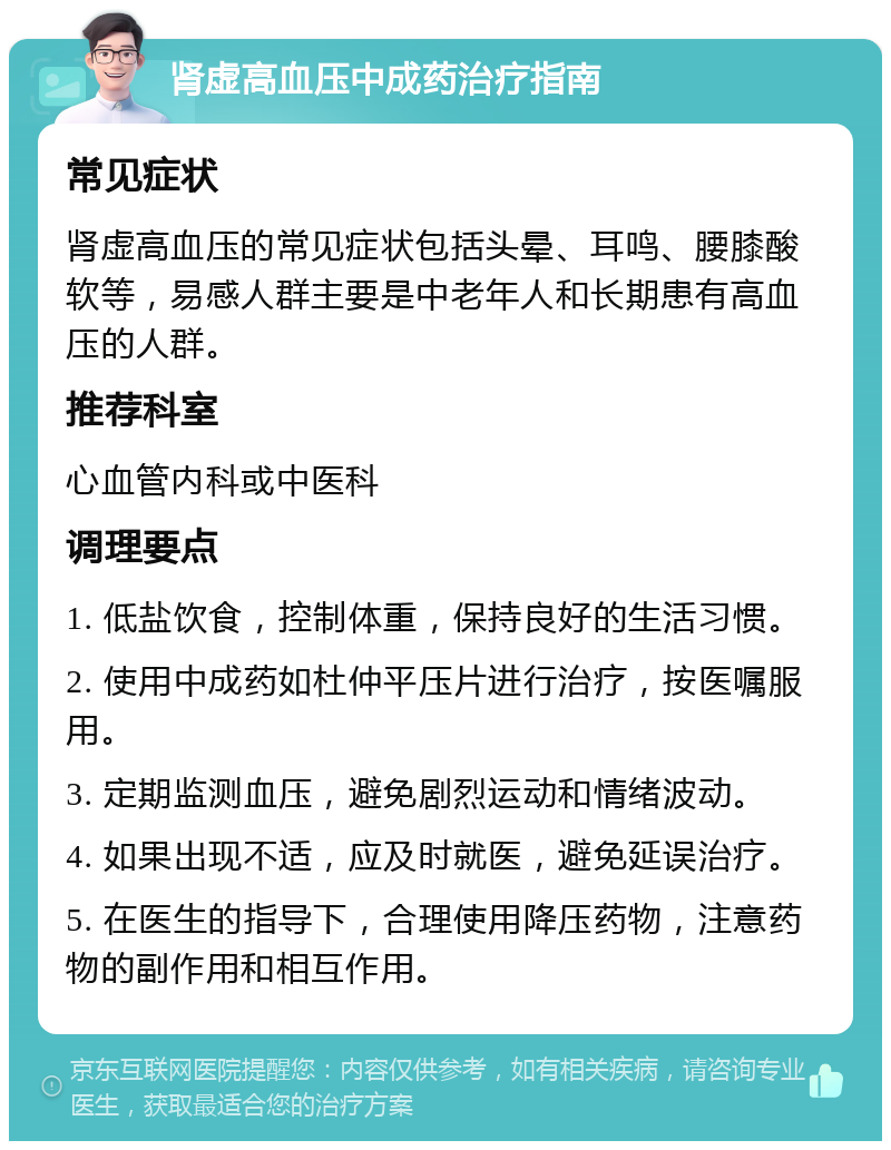 肾虚高血压中成药治疗指南 常见症状 肾虚高血压的常见症状包括头晕、耳鸣、腰膝酸软等，易感人群主要是中老年人和长期患有高血压的人群。 推荐科室 心血管内科或中医科 调理要点 1. 低盐饮食，控制体重，保持良好的生活习惯。 2. 使用中成药如杜仲平压片进行治疗，按医嘱服用。 3. 定期监测血压，避免剧烈运动和情绪波动。 4. 如果出现不适，应及时就医，避免延误治疗。 5. 在医生的指导下，合理使用降压药物，注意药物的副作用和相互作用。