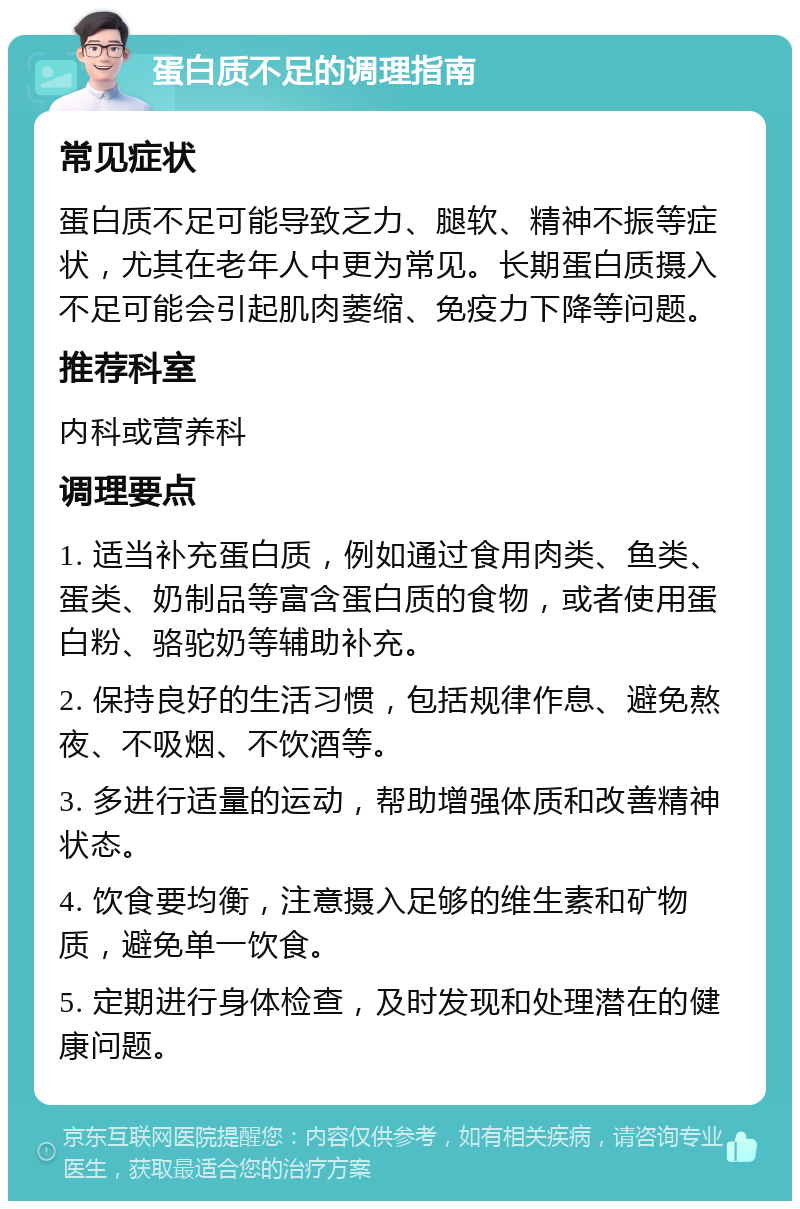 蛋白质不足的调理指南 常见症状 蛋白质不足可能导致乏力、腿软、精神不振等症状，尤其在老年人中更为常见。长期蛋白质摄入不足可能会引起肌肉萎缩、免疫力下降等问题。 推荐科室 内科或营养科 调理要点 1. 适当补充蛋白质，例如通过食用肉类、鱼类、蛋类、奶制品等富含蛋白质的食物，或者使用蛋白粉、骆驼奶等辅助补充。 2. 保持良好的生活习惯，包括规律作息、避免熬夜、不吸烟、不饮酒等。 3. 多进行适量的运动，帮助增强体质和改善精神状态。 4. 饮食要均衡，注意摄入足够的维生素和矿物质，避免单一饮食。 5. 定期进行身体检查，及时发现和处理潜在的健康问题。