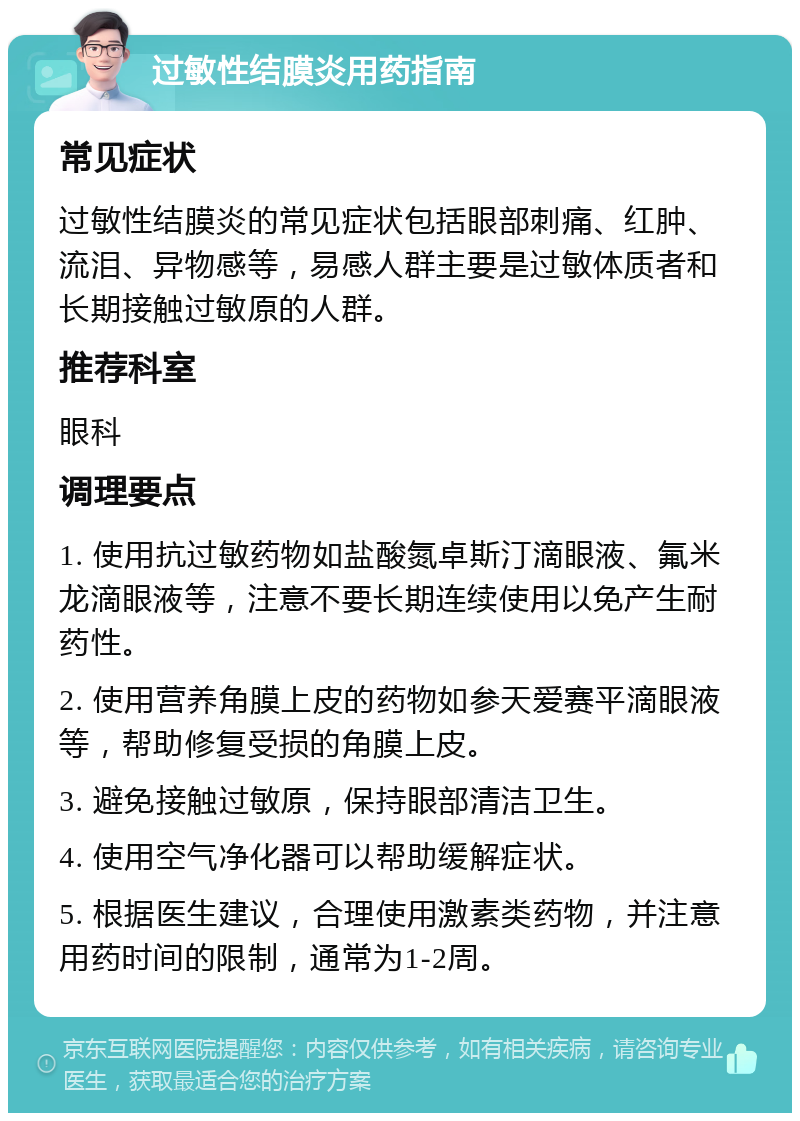 过敏性结膜炎用药指南 常见症状 过敏性结膜炎的常见症状包括眼部刺痛、红肿、流泪、异物感等，易感人群主要是过敏体质者和长期接触过敏原的人群。 推荐科室 眼科 调理要点 1. 使用抗过敏药物如盐酸氮卓斯汀滴眼液、氟米龙滴眼液等，注意不要长期连续使用以免产生耐药性。 2. 使用营养角膜上皮的药物如参天爱赛平滴眼液等，帮助修复受损的角膜上皮。 3. 避免接触过敏原，保持眼部清洁卫生。 4. 使用空气净化器可以帮助缓解症状。 5. 根据医生建议，合理使用激素类药物，并注意用药时间的限制，通常为1-2周。