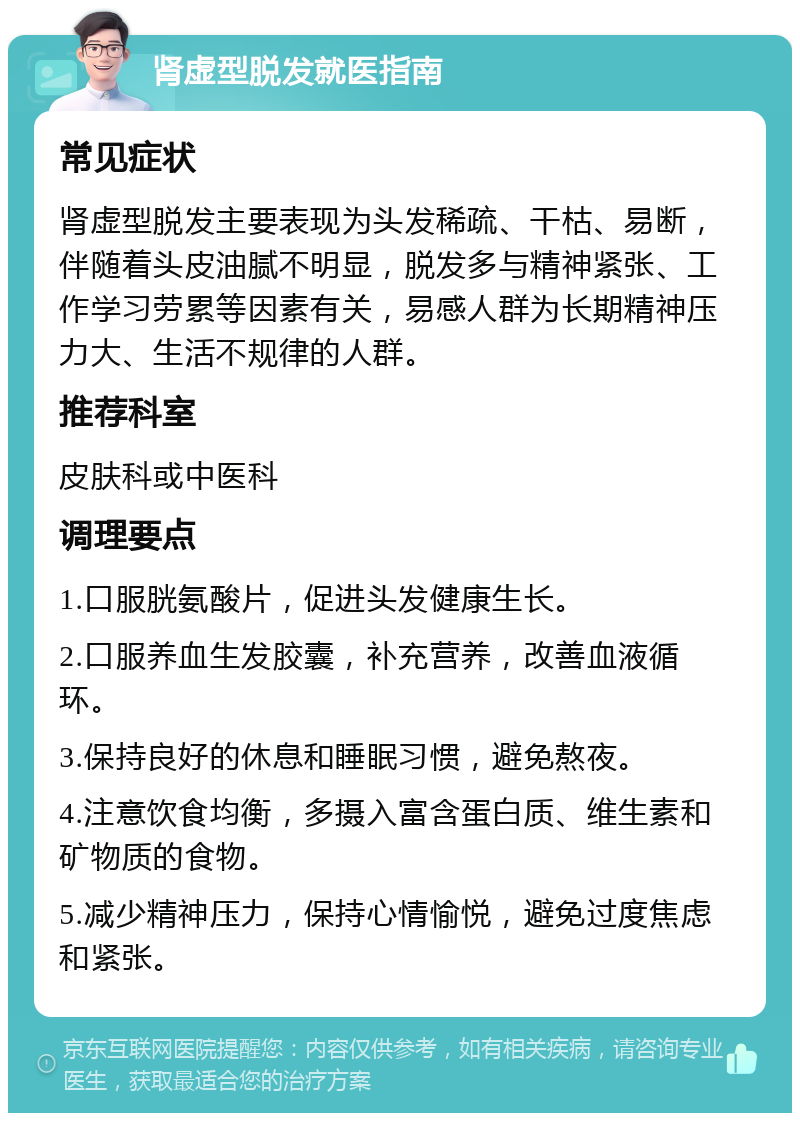 肾虚型脱发就医指南 常见症状 肾虚型脱发主要表现为头发稀疏、干枯、易断，伴随着头皮油腻不明显，脱发多与精神紧张、工作学习劳累等因素有关，易感人群为长期精神压力大、生活不规律的人群。 推荐科室 皮肤科或中医科 调理要点 1.口服胱氨酸片，促进头发健康生长。 2.口服养血生发胶囊，补充营养，改善血液循环。 3.保持良好的休息和睡眠习惯，避免熬夜。 4.注意饮食均衡，多摄入富含蛋白质、维生素和矿物质的食物。 5.减少精神压力，保持心情愉悦，避免过度焦虑和紧张。