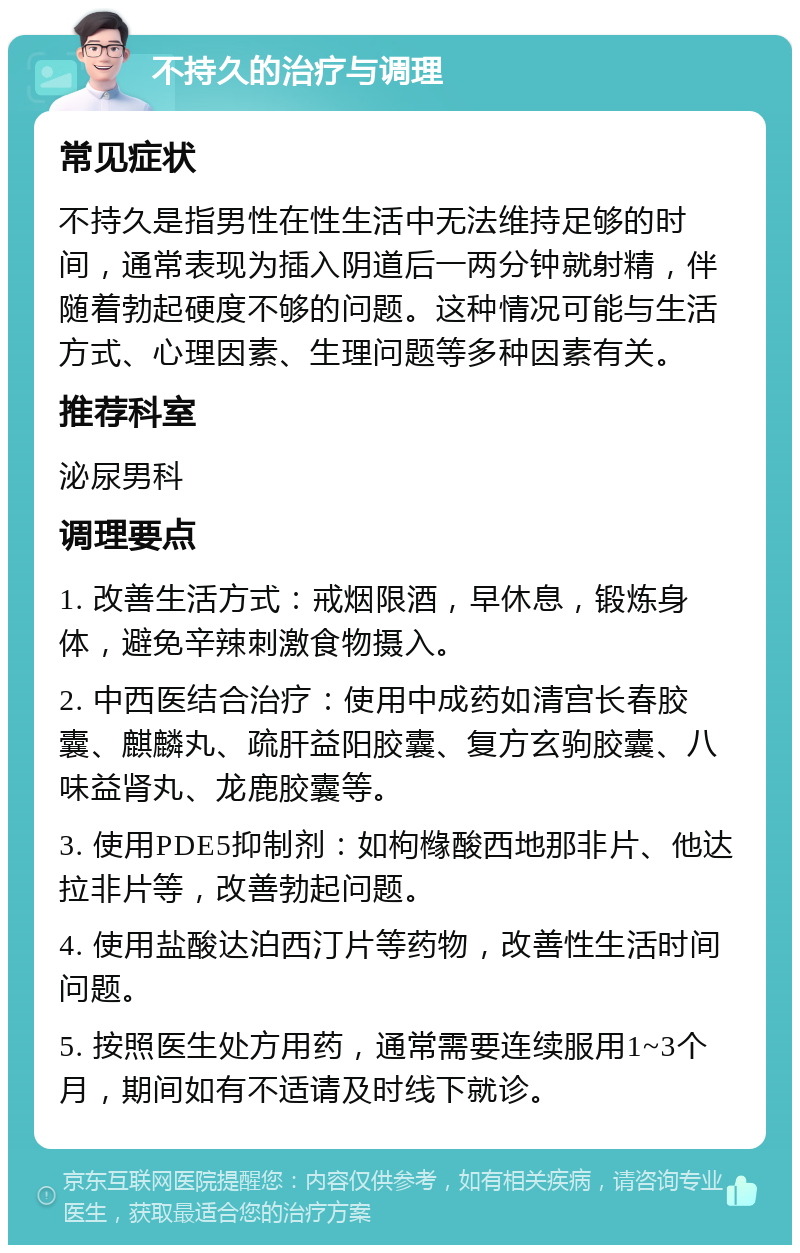 不持久的治疗与调理 常见症状 不持久是指男性在性生活中无法维持足够的时间，通常表现为插入阴道后一两分钟就射精，伴随着勃起硬度不够的问题。这种情况可能与生活方式、心理因素、生理问题等多种因素有关。 推荐科室 泌尿男科 调理要点 1. 改善生活方式：戒烟限酒，早休息，锻炼身体，避免辛辣刺激食物摄入。 2. 中西医结合治疗：使用中成药如清宫长春胶囊、麒麟丸、疏肝益阳胶囊、复方玄驹胶囊、八味益肾丸、龙鹿胶囊等。 3. 使用PDE5抑制剂：如枸橼酸西地那非片、他达拉非片等，改善勃起问题。 4. 使用盐酸达泊西汀片等药物，改善性生活时间问题。 5. 按照医生处方用药，通常需要连续服用1~3个月，期间如有不适请及时线下就诊。